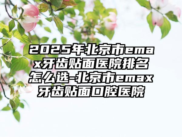 2025年北京市emax牙齿贴面医院排名怎么选-北京市emax牙齿贴面口腔医院