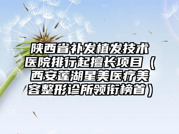 陕西省补发植发技术医院排行起擅长项目（西安莲湖星美医疗美容整形诊所领衔榜首）