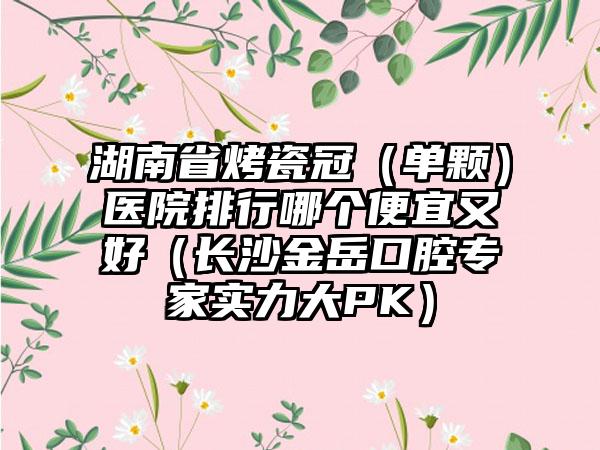 湖南省烤瓷冠（单颗）医院排行哪个便宜又好（长沙金岳口腔专家实力大PK）