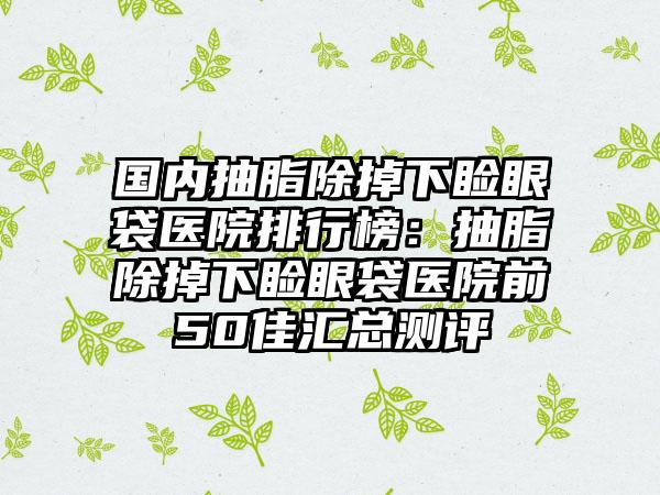 国内抽脂除掉下睑眼袋医院排行榜：抽脂除掉下睑眼袋医院前50佳汇总测评