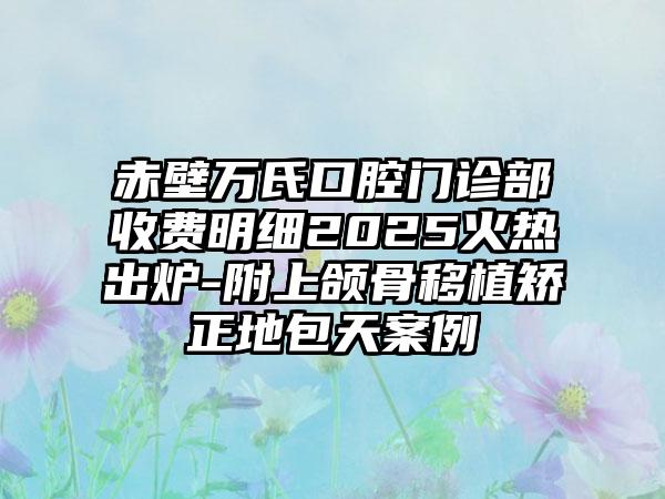 赤壁万氏口腔门诊部收费明细2025火热出炉-附上颌骨移植矫正地包天案例