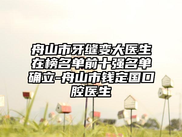 舟山市牙缝变大医生在榜名单前十强名单确立-舟山市钱定国口腔医生