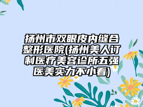 扬州市双眼皮内缝合整形医院(扬州美人订制医疗美容诊所五强医美实力不小看)