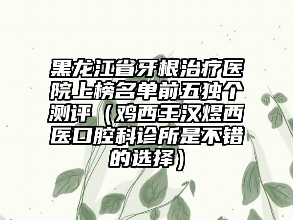 黑龙江省牙根治疗医院上榜名单前五独个测评（鸡西王汉煜西医口腔科诊所是不错的选择）