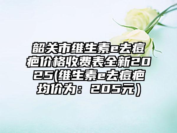 韶关市维生素e去痘疤价格收费表全新2025(维生素e去痘疤均价为：205元）