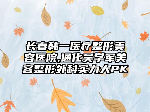 长春韩一医疗整形美容医院,通化吴学军美容整形外科实力大PK