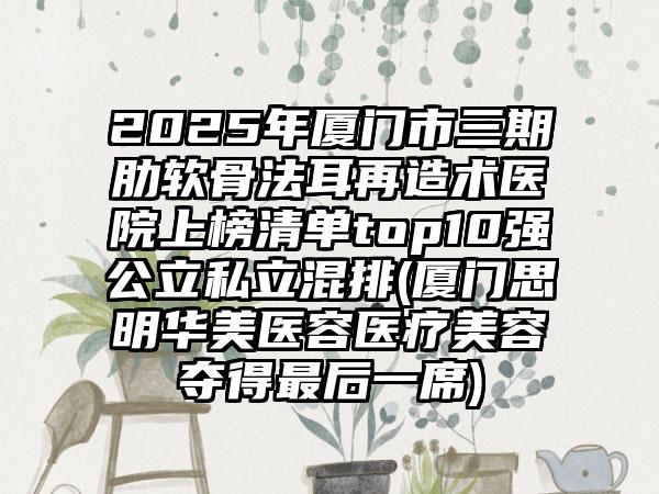 2025年厦门市三期肋软骨法耳再造术医院上榜清单top10强公立私立混排(厦门思明华美医容医疗美容夺得最后一席)