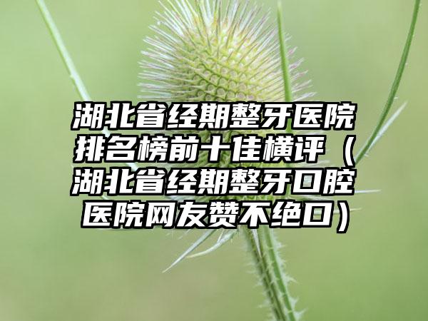 湖北省经期整牙医院排名榜前十佳横评（湖北省经期整牙口腔医院网友赞不绝口）