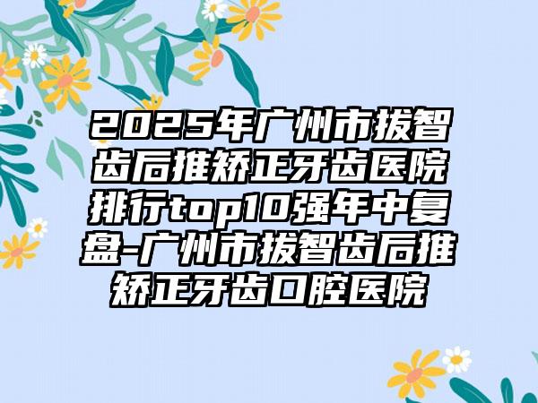 2025年广州市拔智齿后推矫正牙齿医院排行top10强年中复盘-广州市拔智齿后推矫正牙齿口腔医院