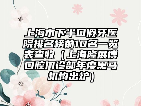 上海市下半口假牙医院排名榜前10名一览表查收（上海隆展博口腔门诊部年度黑马机构出炉）