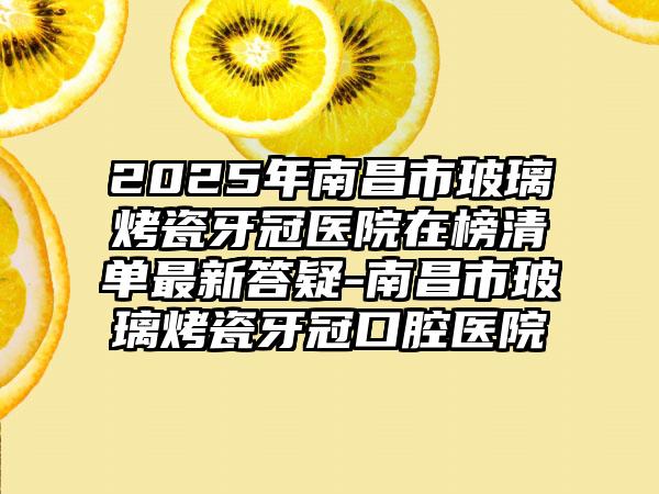 2025年南昌市玻璃烤瓷牙冠医院在榜清单最新答疑-南昌市玻璃烤瓷牙冠口腔医院