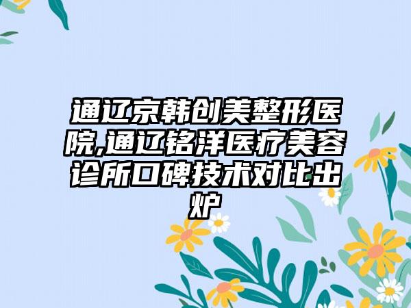 通辽京韩创美整形医院,通辽铭洋医疗美容诊所口碑技术对比出炉