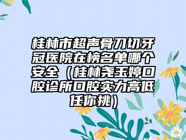 桂林市超声骨刀切牙冠医院在榜名单哪个安全（桂林尧玉婷口腔诊所口腔实力高低任你挑）