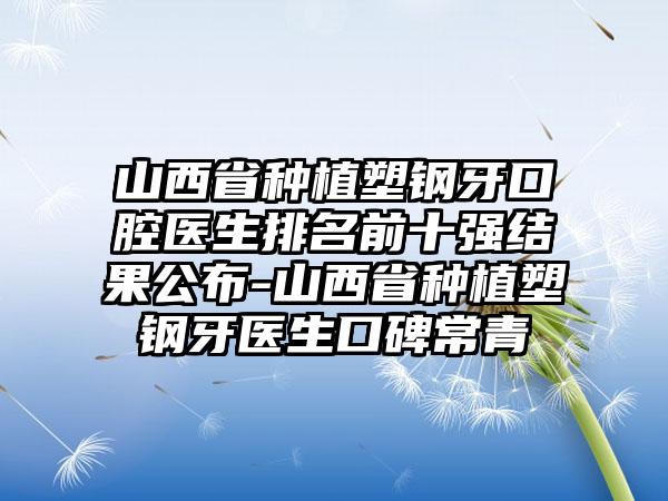 山西省种植塑钢牙口腔医生排名前十强结果公布-山西省种植塑钢牙医生口碑常青