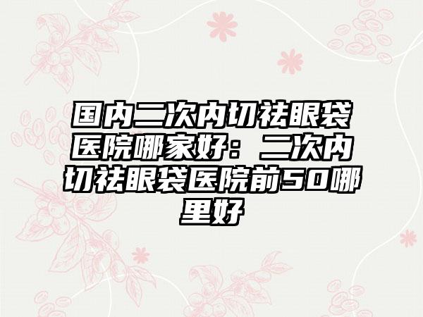 国内二次内切祛眼袋医院哪家好：二次内切祛眼袋医院前50哪里好