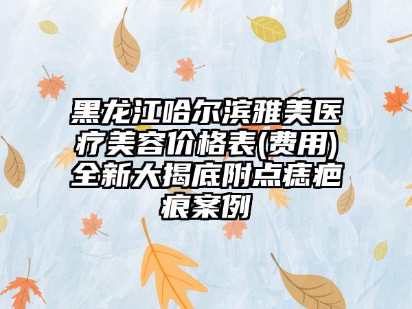 黑龙江哈尔滨雅美医疗美容价格表(费用)全新大揭底附点痣疤痕案例