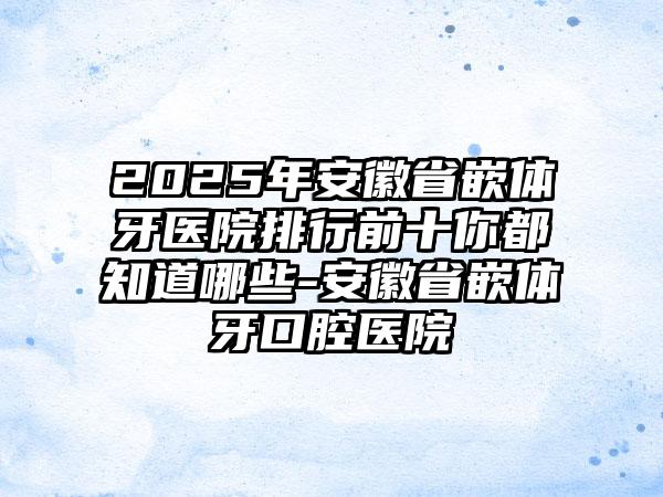 2025年安徽省嵌体牙医院排行前十你都知道哪些-安徽省嵌体牙口腔医院