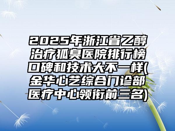 2025年浙江省乙醇治疗狐臭医院排行榜口碑和技术大不一样(金华心艺综合门诊部医疗中心领衔前三名)