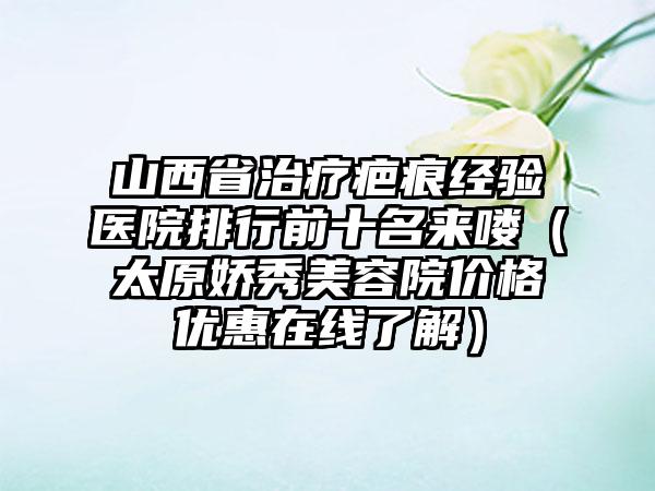 山西省治疗疤痕经验医院排行前十名来喽（太原娇秀美容院价格优惠在线了解）