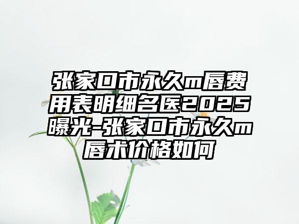 张家口市永久m唇费用表明细名医2025曝光-张家口市永久m唇术价格如何