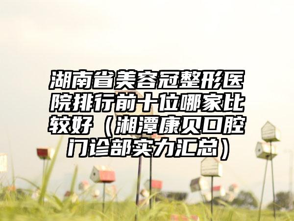 湖南省美容冠整形医院排行前十位哪家比较好（湘潭康贝口腔门诊部实力汇总）