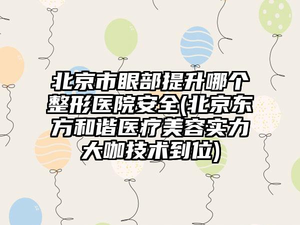 北京市眼部提升哪个整形医院安全(北京东方和谐医疗美容实力大咖技术到位)