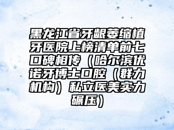 黑龙江省牙龈萎缩植牙医院上榜清单前七口碑相传（哈尔滨优诺牙博士口腔（群力机构）私立医美实力碾压）