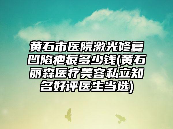 黄石市医院激光修复凹陷疤痕多少钱(黄石丽森医疗美容私立知名好评医生当选)