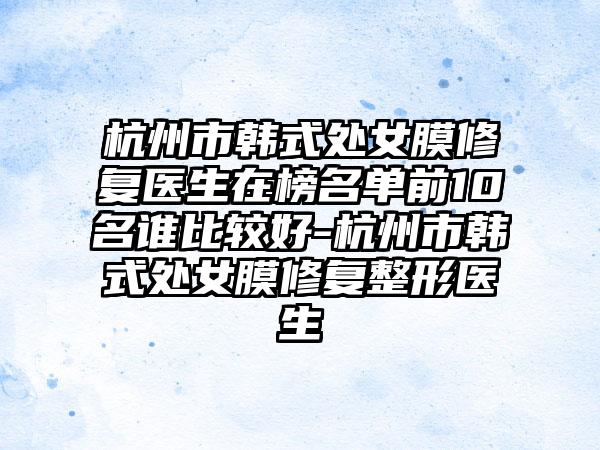 杭州市韩式处女膜修复医生在榜名单前10名谁比较好-杭州市韩式处女膜修复整形医生