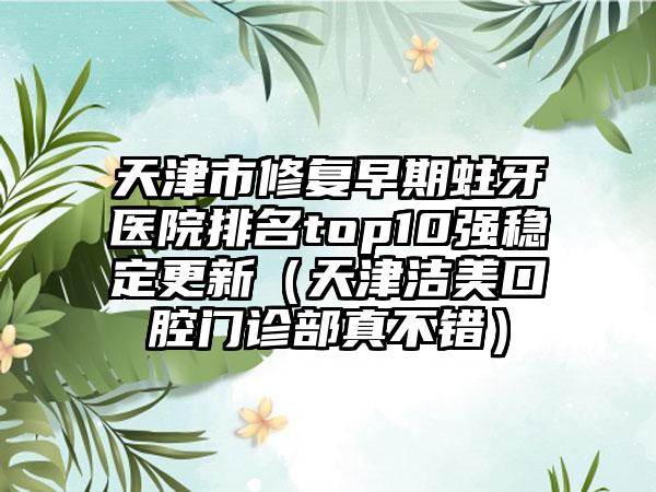 天津市修复早期蛀牙医院排名top10强稳定更新（天津洁美口腔门诊部真不错）