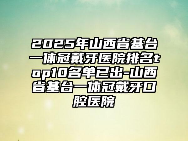 2025年山西省基台一体冠戴牙医院排名top10名单已出-山西省基台一体冠戴牙口腔医院