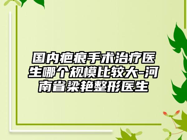 国内疤痕手术治疗医生哪个规模比较大-河南省梁艳整形医生