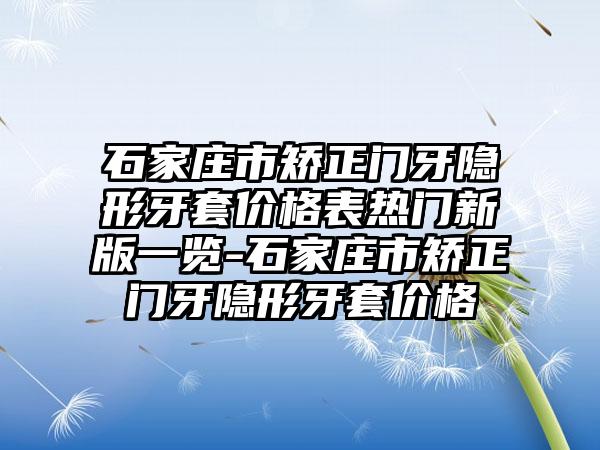 石家庄市矫正门牙隐形牙套价格表热门新版一览-石家庄市矫正门牙隐形牙套价格