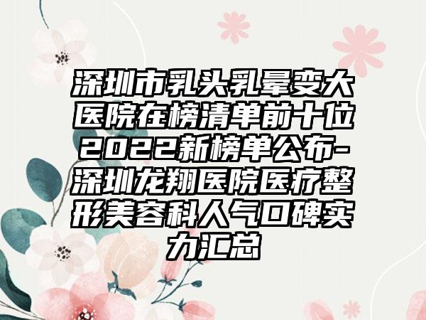 深圳市乳头乳晕变大医院在榜清单前十位2022新榜单公布-深圳龙翔医院医疗整形美容科人气口碑实力汇总