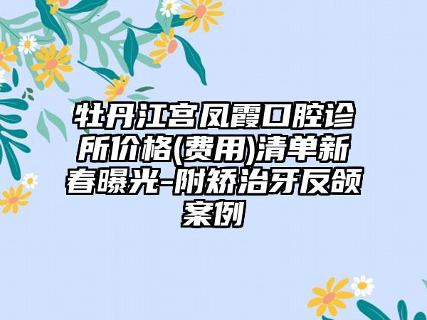 牡丹江宫凤霞口腔诊所价格(费用)清单新春曝光-附矫治牙反颌案例