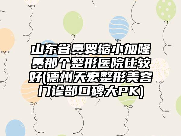 山东省鼻翼缩小加隆鼻那个整形医院比较好(德州天宏整形美容门诊部口碑大PK)