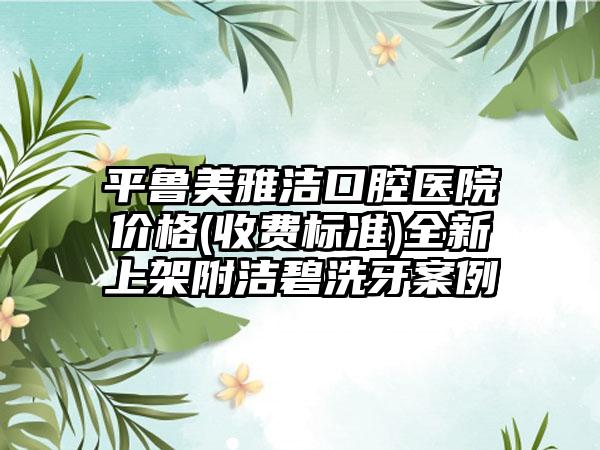 平鲁美雅洁口腔医院价格(收费标准)全新上架附洁碧洗牙案例