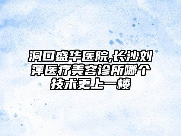 洞口盛华医院,长沙刘萍医疗美容诊所哪个技术更上一楼