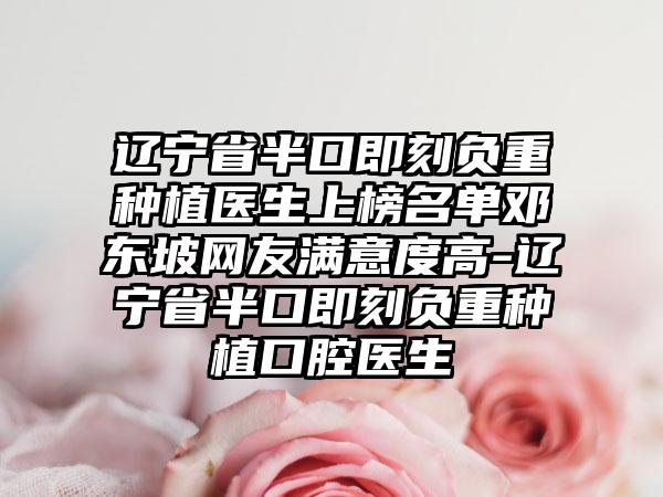 辽宁省半口即刻负重种植医生上榜名单邓东坡网友满意度高-辽宁省半口即刻负重种植口腔医生