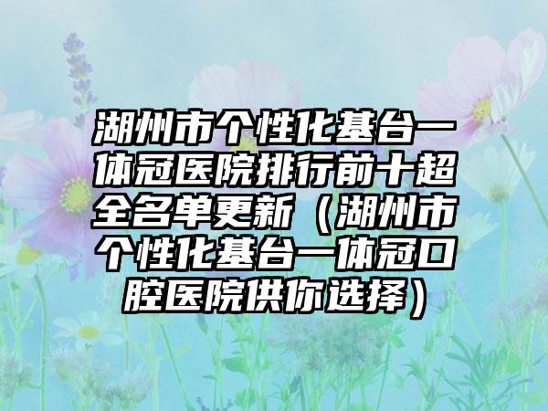 湖州市个性化基台一体冠医院排行前十超全名单更新（湖州市个性化基台一体冠口腔医院供你选择）