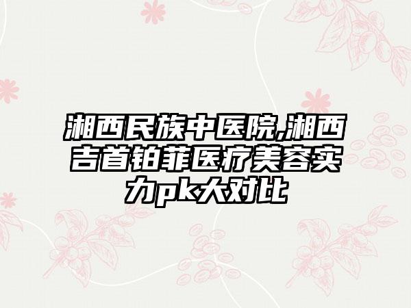 湘西民族中医院,湘西吉首铂菲医疗美容实力pk大对比