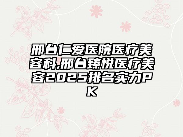 邢台仁爱医院医疗美容科,邢台臻悦医疗美容2025排名实力PK