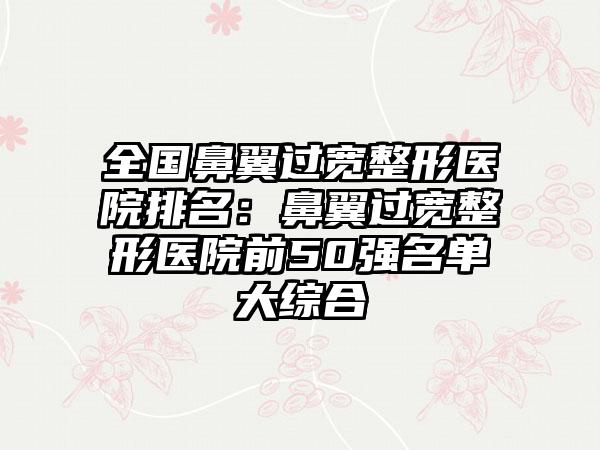 全国鼻翼过宽整形医院排名：鼻翼过宽整形医院前50强名单大综合