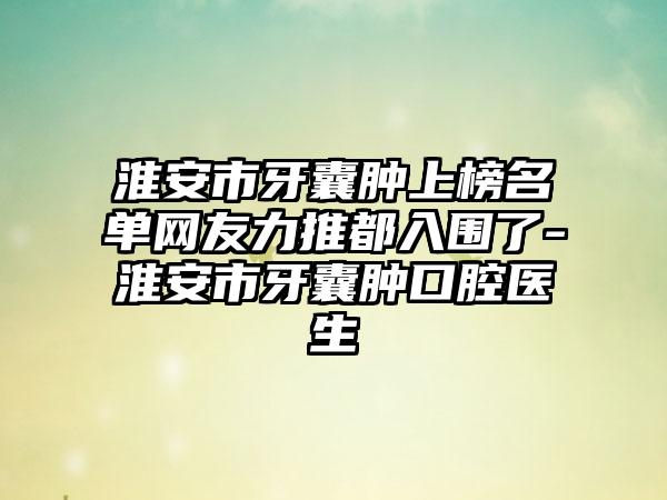 淮安市牙囊肿上榜名单网友力推都入围了-淮安市牙囊肿口腔医生