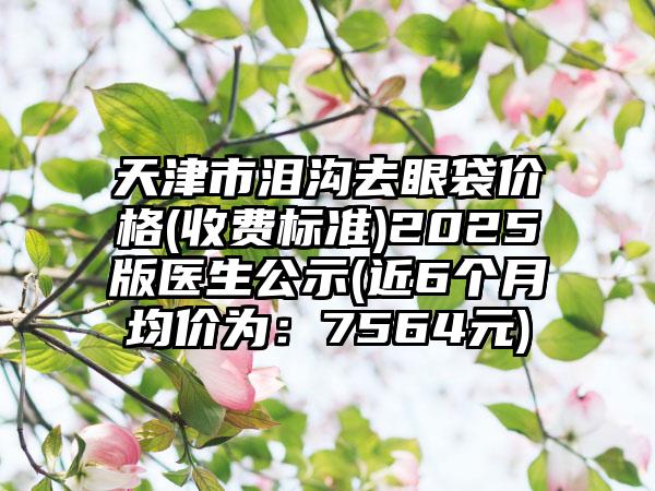 天津市泪沟去眼袋价格(收费标准)2025版医生公示(近6个月均价为：7564元)