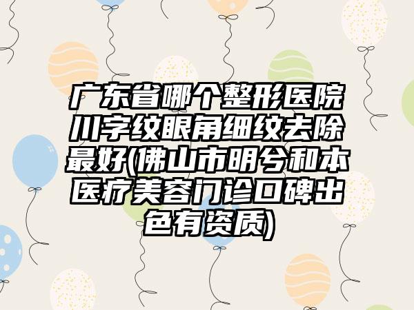 广东省哪个整形医院川字纹眼角细纹去除最好(佛山市明兮和本医疗美容门诊口碑出色有资质)