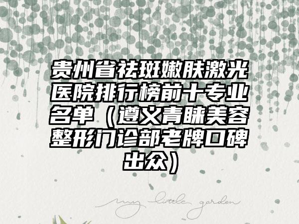 贵州省祛斑嫩肤激光医院排行榜前十专业名单（遵义青睐美容整形门诊部老牌口碑出众）