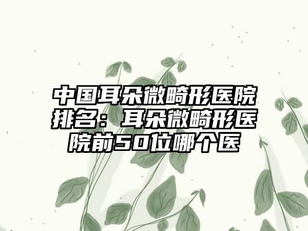 中国耳朵微畸形医院排名：耳朵微畸形医院前50位哪个医