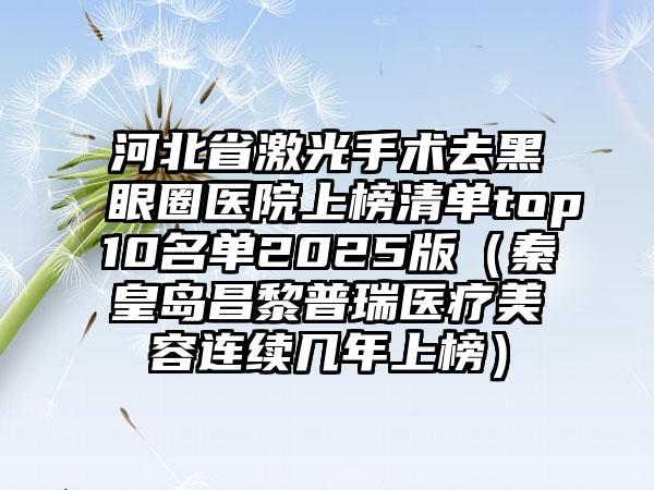 河北省激光手术去黑眼圈医院上榜清单top10名单2025版（秦皇岛昌黎普瑞医疗美容连续几年上榜）