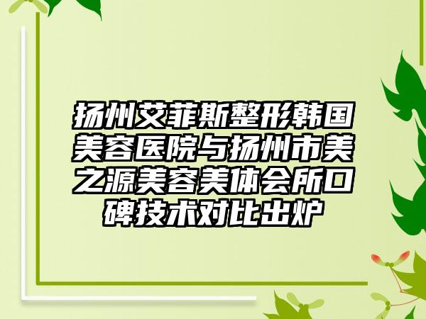 扬州艾菲斯整形韩国美容医院与扬州市美之源美容美体会所口碑技术对比出炉